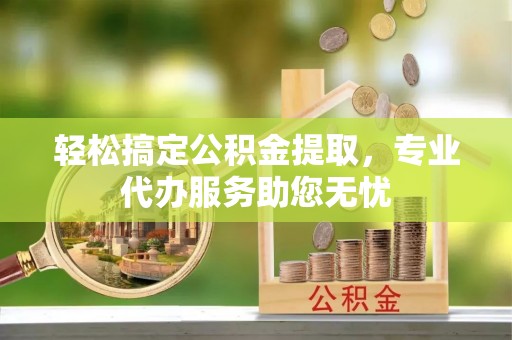 贵溪轻松搞定公积金提取，专业代办服务助您无忧