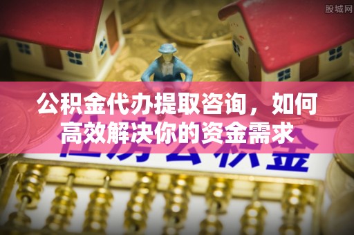 贵溪公积金代办提取咨询，如何高效解决你的资金需求