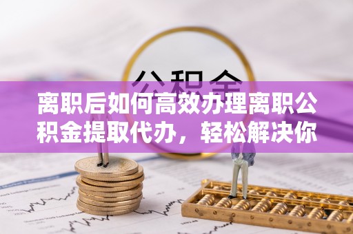 贵溪离职后如何高效办理离职公积金提取代办，轻松解决你的后顾之忧
