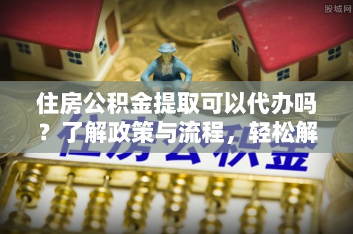 贵溪住房公积金提取可以代办吗？了解政策与流程，轻松解决你的疑问