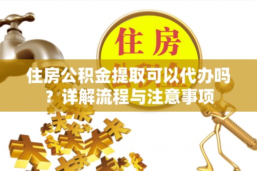 贵溪住房公积金提取可以代办吗？详解流程与注意事项