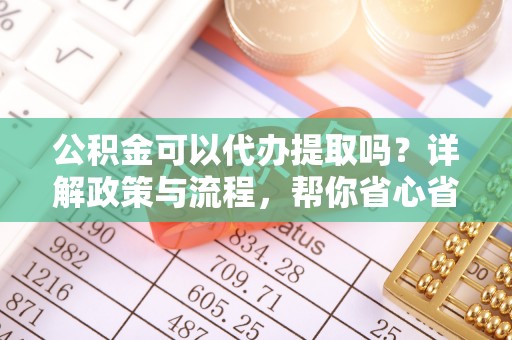 贵溪公积金可以代办提取吗？详解政策与流程，帮你省心省力