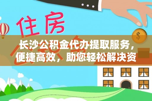 贵溪长沙公积金代办提取服务，便捷高效，助您轻松解决资金需求