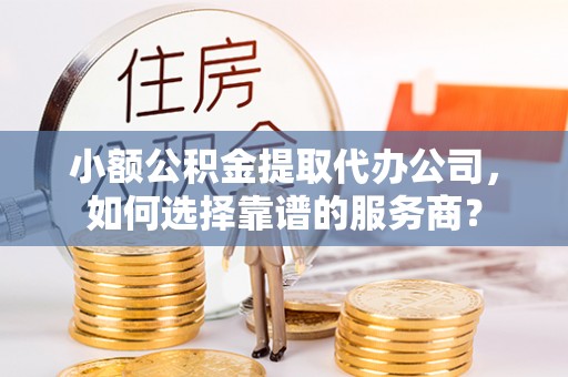 贵溪小额公积金提取代办公司，如何选择靠谱的服务商？
