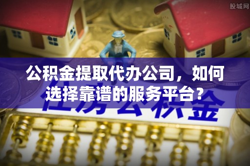 贵溪公积金提取代办公司，如何选择靠谱的服务平台？