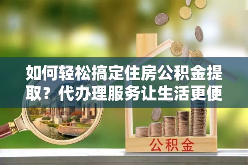 贵溪如何轻松搞定住房公积金提取？代办理服务让生活更便捷！