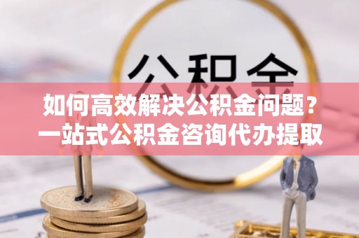 贵溪如何高效解决公积金问题？一站式公积金咨询代办提取服务全解析