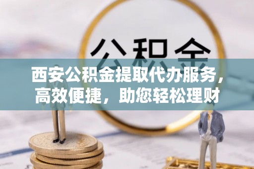 贵溪西安公积金提取代办服务，高效便捷，助您轻松理财