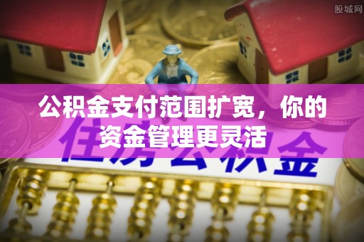 贵溪公积金支付范围扩宽，你的资金管理更灵活