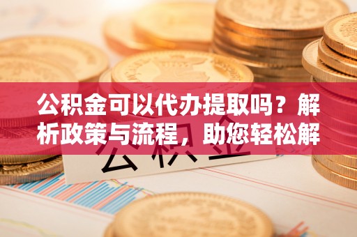 贵溪公积金可以代办提取吗？解析政策与流程，助您轻松解决疑问