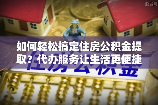 贵溪如何轻松搞定住房公积金提取？代办服务让生活更便捷