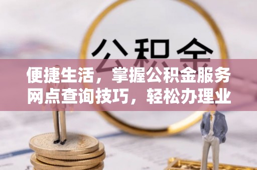 贵溪便捷生活，掌握公积金服务网点查询技巧，轻松办理业务