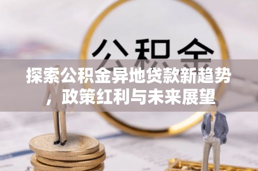 贵溪探索公积金异地贷款新趋势，政策红利与未来展望