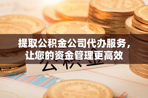 贵溪提取公积金公司代办服务，让您的资金管理更高效