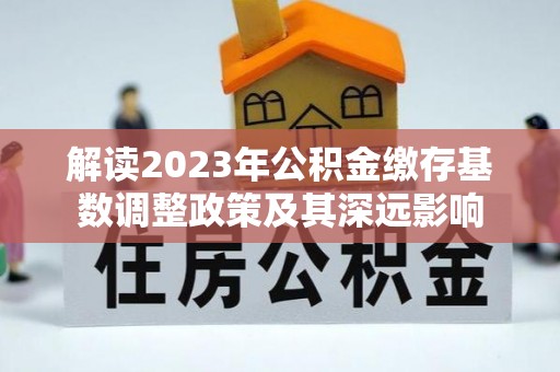 贵溪解读2023年公积金缴存基数调整政策及其深远影响