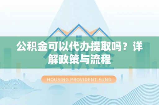 贵溪公积金可以代办提取吗？详解政策与流程