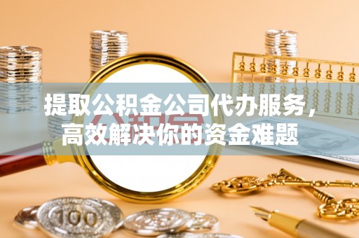 贵溪提取公积金公司代办服务，高效解决你的资金难题
