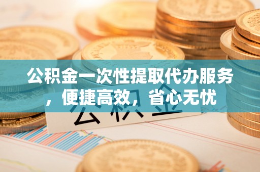 贵溪公积金一次性提取代办服务，便捷高效，省心无忧