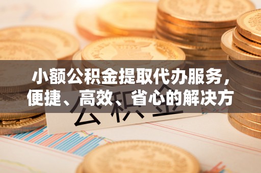 贵溪小额公积金提取代办服务，便捷、高效、省心的解决方案