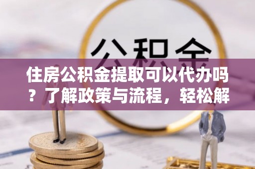 贵溪住房公积金提取可以代办吗？了解政策与流程，轻松解决疑问