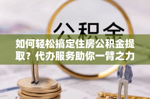 贵溪如何轻松搞定住房公积金提取？代办服务助你一臂之力
