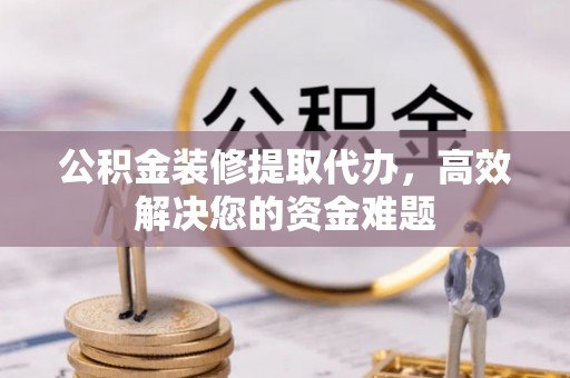 贵溪公积金装修提取代办，高效解决您的资金难题
