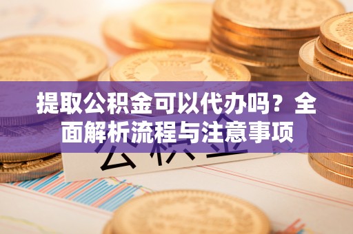 贵溪提取公积金可以代办吗？全面解析流程与注意事项