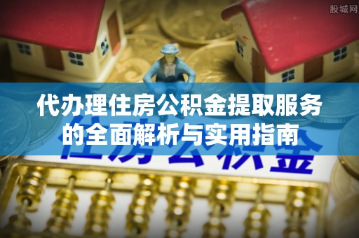 贵溪代办理住房公积金提取服务的全面解析与实用指南