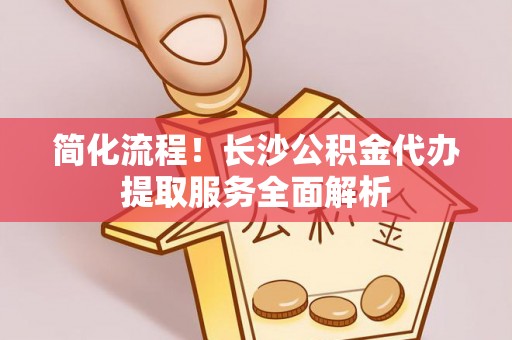 贵溪简化流程！长沙公积金代办提取服务全面解析
