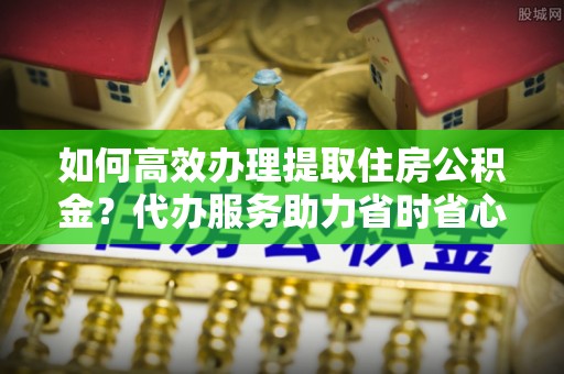贵溪如何高效办理提取住房公积金？代办服务助力省时省心