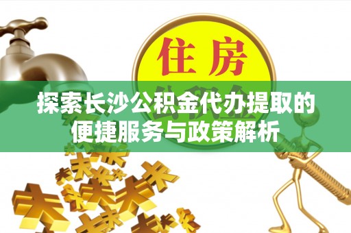 贵溪探索长沙公积金代办提取的便捷服务与政策解析