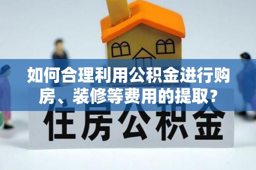 贵溪如何合理利用公积金进行购房、装修等费用的提取？
