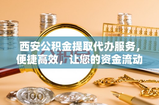 贵溪西安公积金提取代办服务，便捷高效，让您的资金流动更灵活