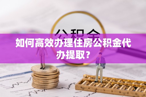 贵溪如何高效办理住房公积金代办提取？