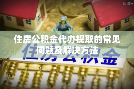 贵溪住房公积金代办提取的常见问题及解决方法