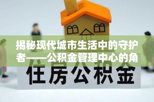 贵溪揭秘现代城市生活中的守护者——公积金管理中心的角色与价值