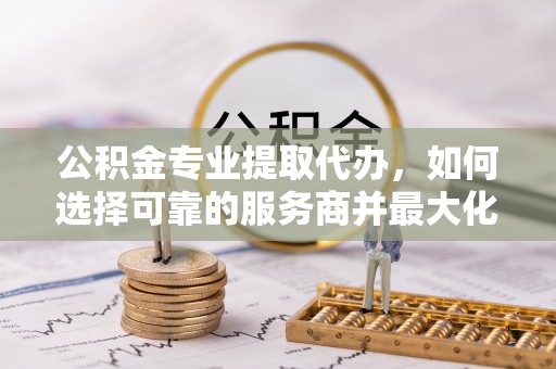 贵溪公积金专业提取代办，如何选择可靠的服务商并最大化你的资金收益