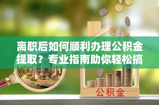 贵溪离职后如何顺利办理公积金提取？专业指南助你轻松搞定