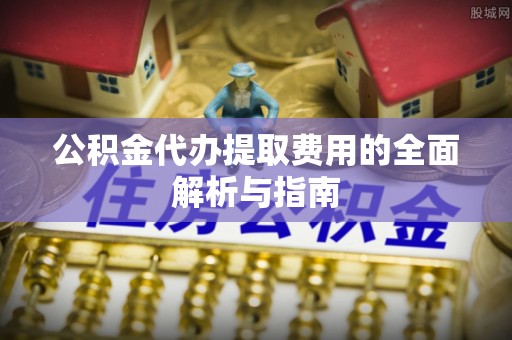 贵溪公积金代办提取费用的全面解析与指南