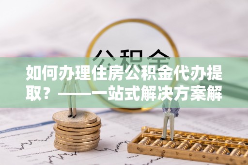 贵溪如何办理住房公积金代办提取？——一站式解决方案解析