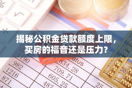 贵溪揭秘公积金贷款额度上限，买房的福音还是压力？