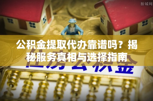 贵溪公积金提取代办靠谱吗？揭秘服务真相与选择指南