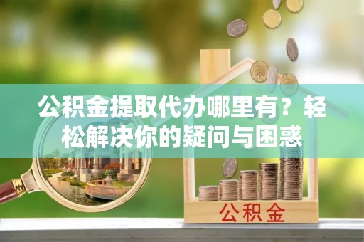 贵溪公积金提取代办哪里有？轻松解决你的疑问与困惑